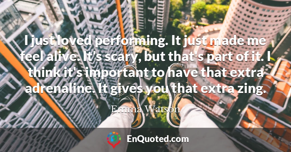 I just loved performing. It just made me feel alive. It's scary, but that's part of it. I think it's important to have that extra adrenaline. It gives you that extra zing.