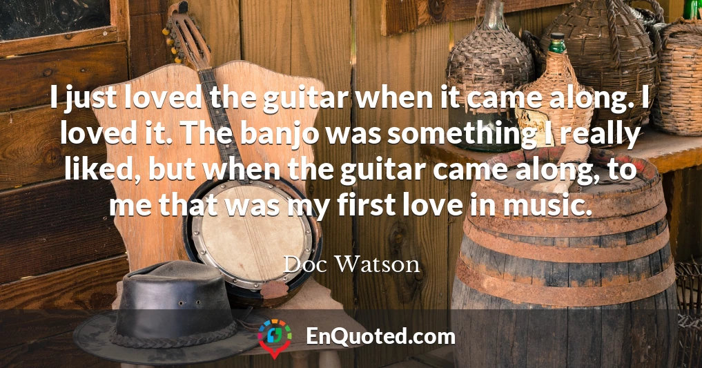 I just loved the guitar when it came along. I loved it. The banjo was something I really liked, but when the guitar came along, to me that was my first love in music.