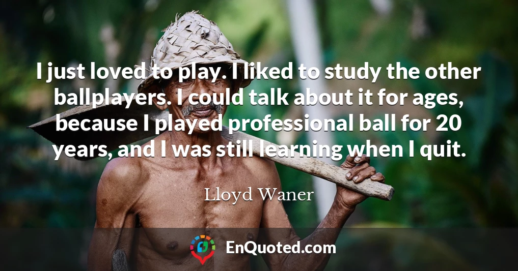 I just loved to play. I liked to study the other ballplayers. I could talk about it for ages, because I played professional ball for 20 years, and I was still learning when I quit.