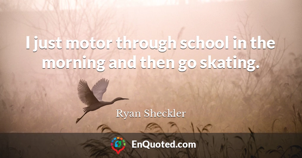 I just motor through school in the morning and then go skating.