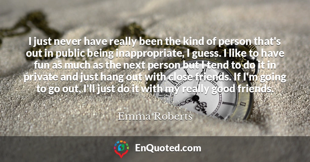 I just never have really been the kind of person that's out in public being inappropriate, I guess. I like to have fun as much as the next person but I tend to do it in private and just hang out with close friends. If I'm going to go out, I'll just do it with my really good friends.