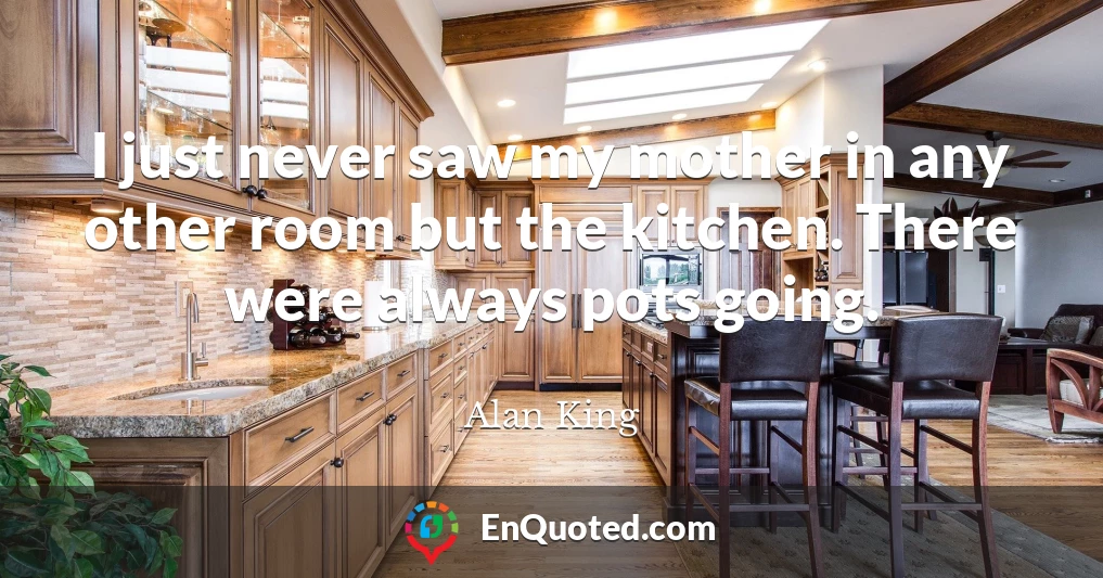 I just never saw my mother in any other room but the kitchen. There were always pots going.