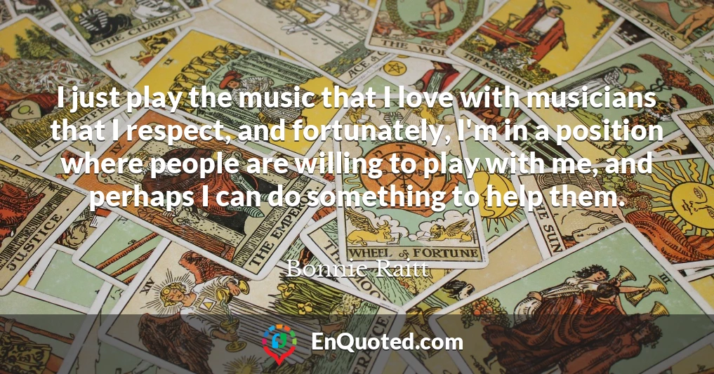 I just play the music that I love with musicians that I respect, and fortunately, I'm in a position where people are willing to play with me, and perhaps I can do something to help them.