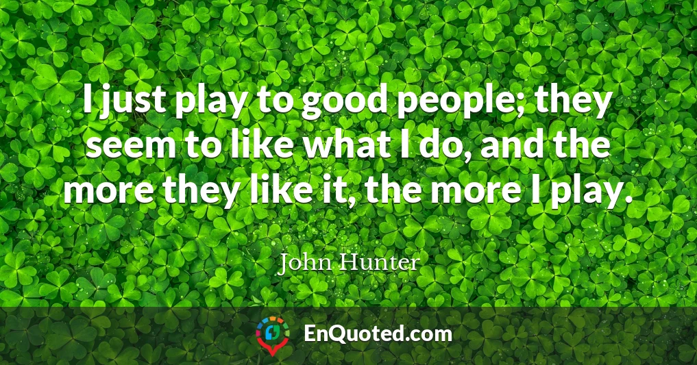 I just play to good people; they seem to like what I do, and the more they like it, the more I play.