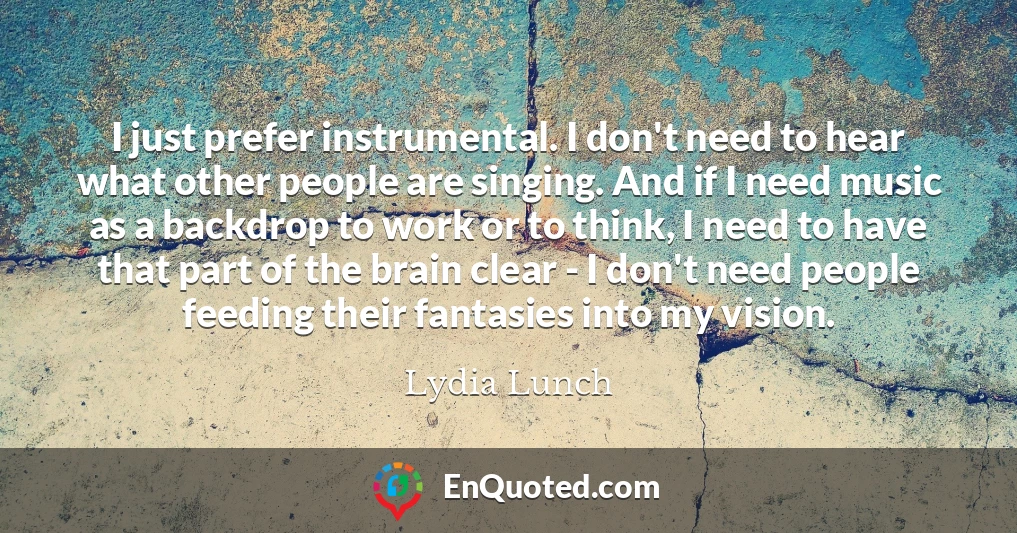 I just prefer instrumental. I don't need to hear what other people are singing. And if I need music as a backdrop to work or to think, I need to have that part of the brain clear - I don't need people feeding their fantasies into my vision.