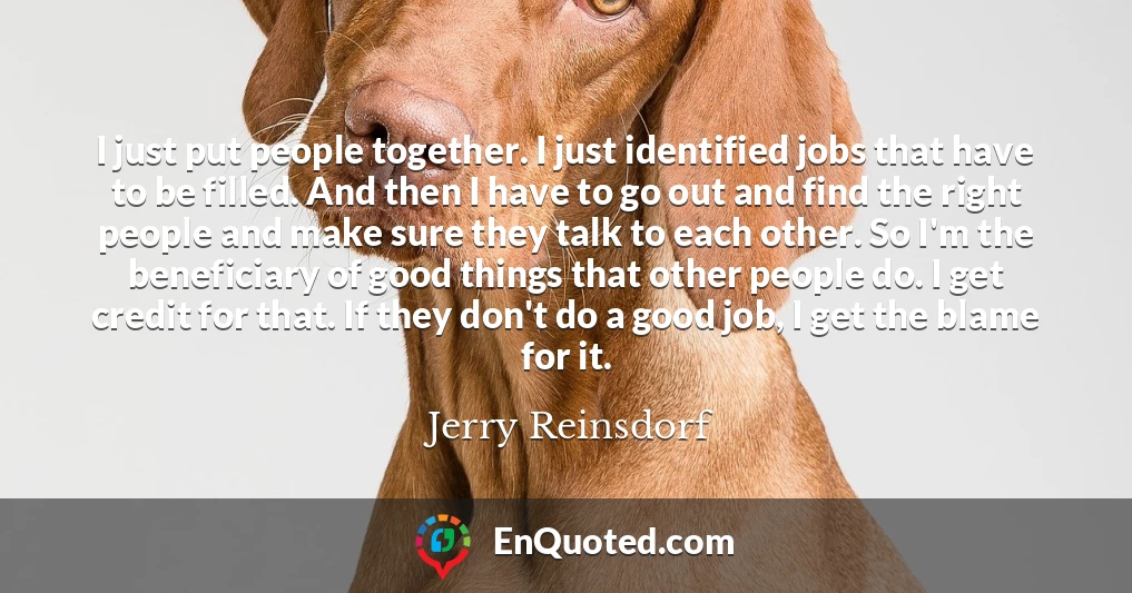 I just put people together. I just identified jobs that have to be filled. And then I have to go out and find the right people and make sure they talk to each other. So I'm the beneficiary of good things that other people do. I get credit for that. If they don't do a good job, I get the blame for it.