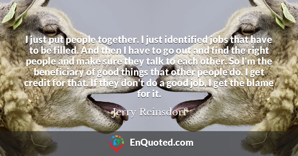 I just put people together. I just identified jobs that have to be filled. And then I have to go out and find the right people and make sure they talk to each other. So I'm the beneficiary of good things that other people do. I get credit for that. If they don't do a good job, I get the blame for it.