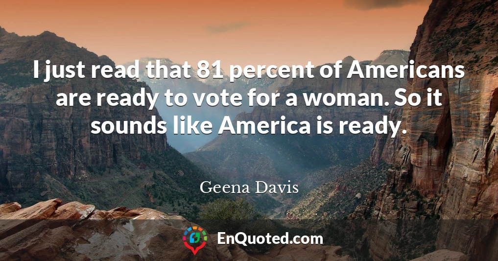 I just read that 81 percent of Americans are ready to vote for a woman. So it sounds like America is ready.