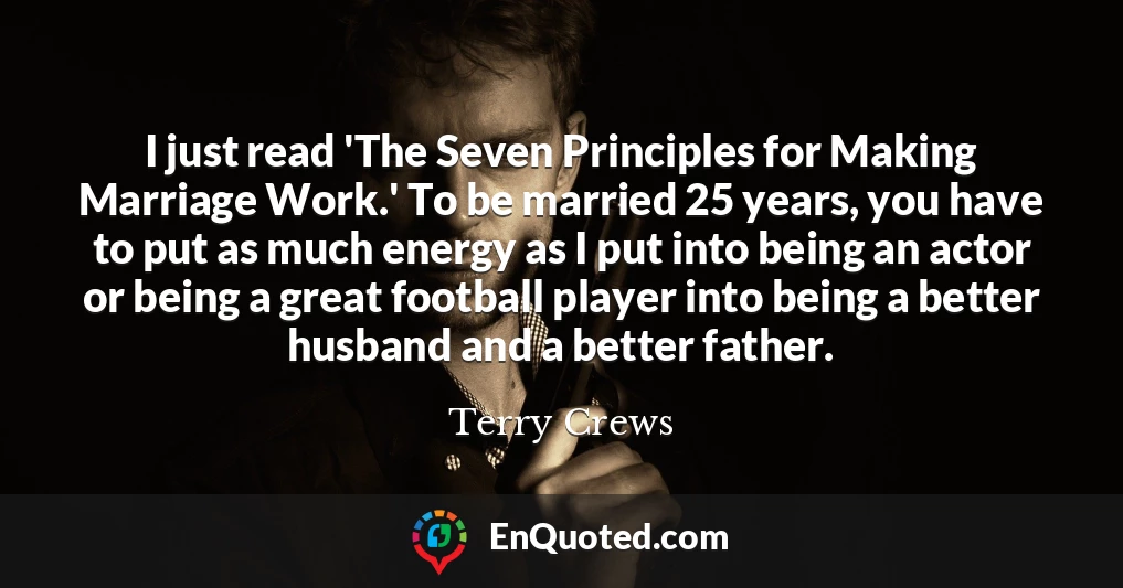 I just read 'The Seven Principles for Making Marriage Work.' To be married 25 years, you have to put as much energy as I put into being an actor or being a great football player into being a better husband and a better father.