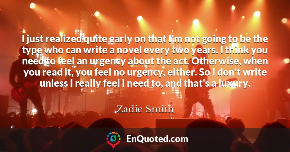 I just realized quite early on that I'm not going to be the type who can write a novel every two years. I think you need to feel an urgency about the act. Otherwise, when you read it, you feel no urgency, either. So I don't write unless I really feel I need to, and that's a luxury.