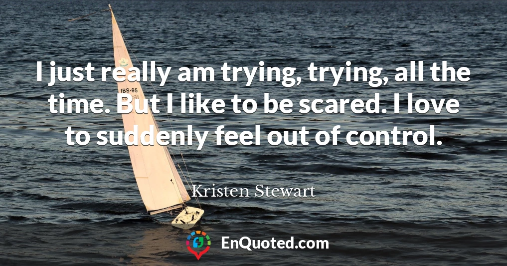 I just really am trying, trying, all the time. But I like to be scared. I love to suddenly feel out of control.