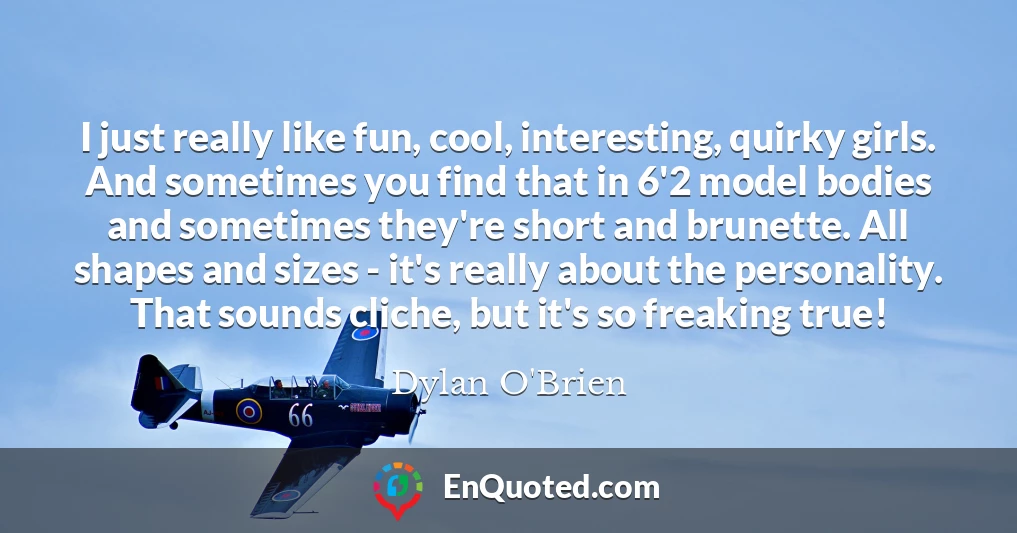 I just really like fun, cool, interesting, quirky girls. And sometimes you find that in 6'2 model bodies and sometimes they're short and brunette. All shapes and sizes - it's really about the personality. That sounds cliche, but it's so freaking true!