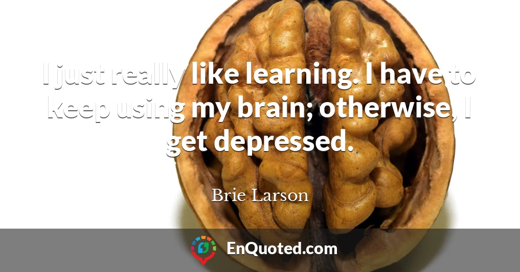 I just really like learning. I have to keep using my brain; otherwise, I get depressed.