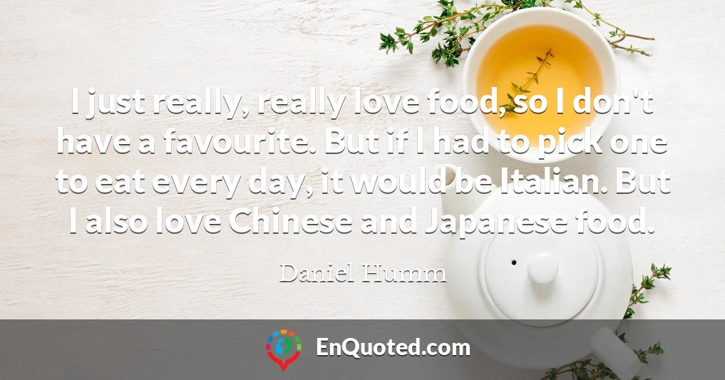 I just really, really love food, so I don't have a favourite. But if I had to pick one to eat every day, it would be Italian. But I also love Chinese and Japanese food.