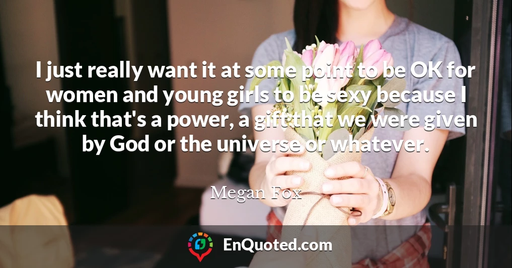 I just really want it at some point to be OK for women and young girls to be sexy because I think that's a power, a gift that we were given by God or the universe or whatever.