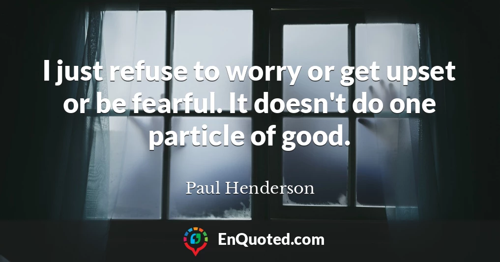I just refuse to worry or get upset or be fearful. It doesn't do one particle of good.