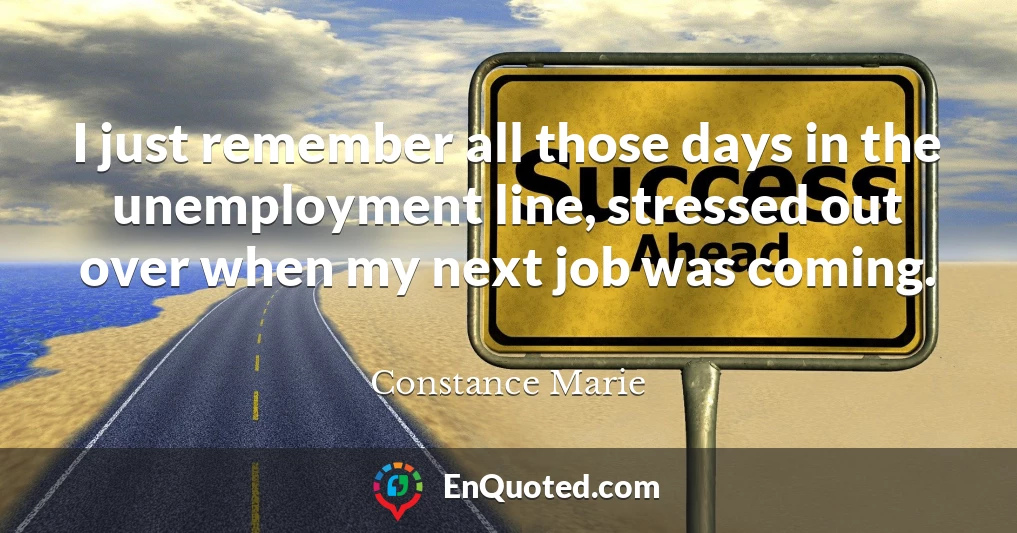 I just remember all those days in the unemployment line, stressed out over when my next job was coming.