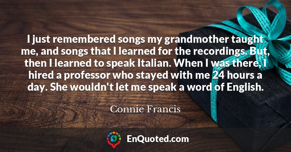 I just remembered songs my grandmother taught me, and songs that I learned for the recordings. But, then I learned to speak Italian. When I was there, I hired a professor who stayed with me 24 hours a day. She wouldn't let me speak a word of English.