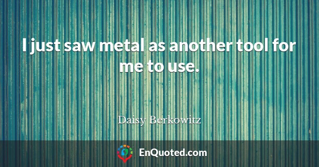 I just saw metal as another tool for me to use.