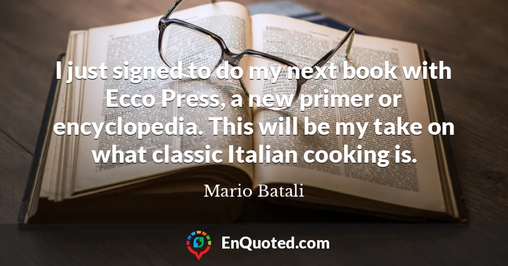 I just signed to do my next book with Ecco Press, a new primer or encyclopedia. This will be my take on what classic Italian cooking is.