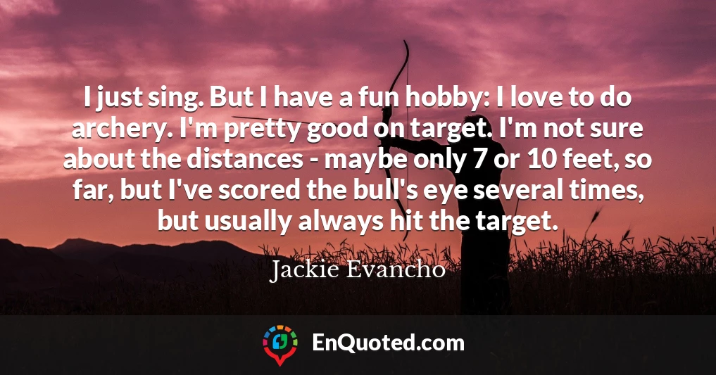 I just sing. But I have a fun hobby: I love to do archery. I'm pretty good on target. I'm not sure about the distances - maybe only 7 or 10 feet, so far, but I've scored the bull's eye several times, but usually always hit the target.