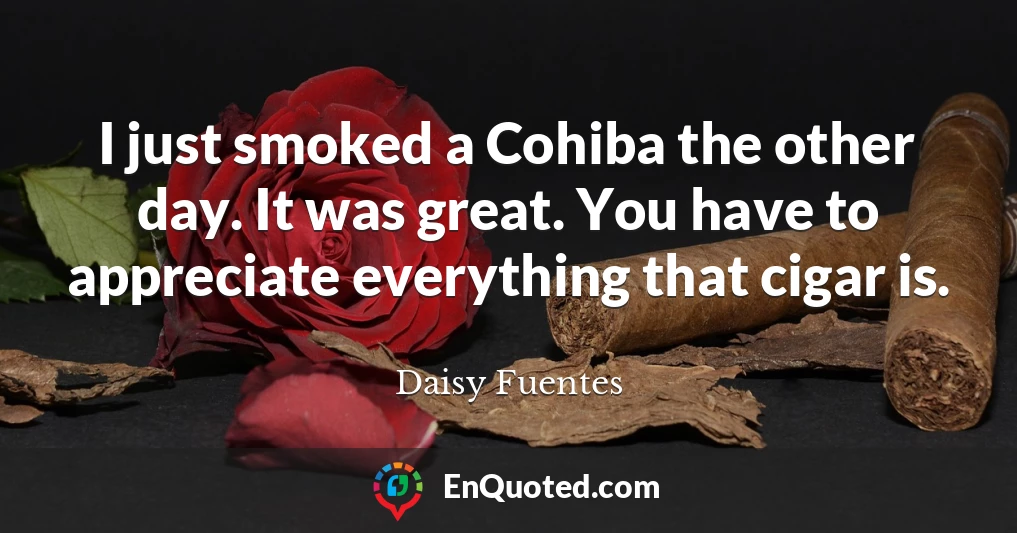 I just smoked a Cohiba the other day. It was great. You have to appreciate everything that cigar is.