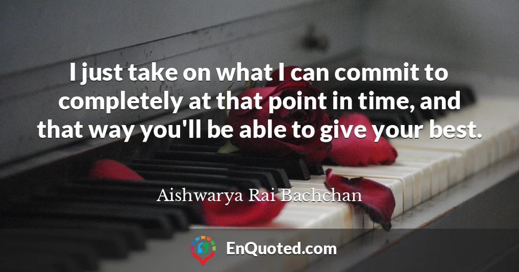 I just take on what I can commit to completely at that point in time, and that way you'll be able to give your best.