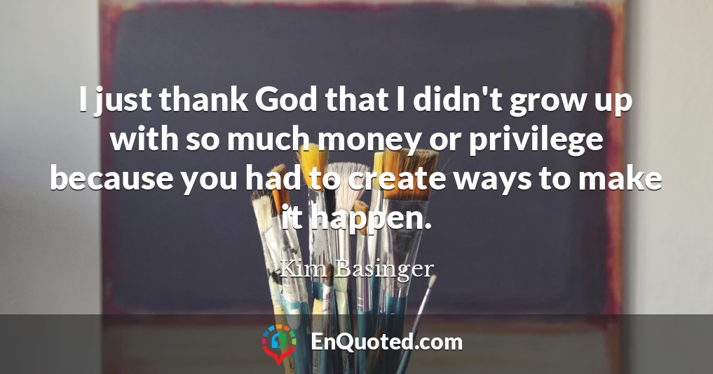 I just thank God that I didn't grow up with so much money or privilege because you had to create ways to make it happen.