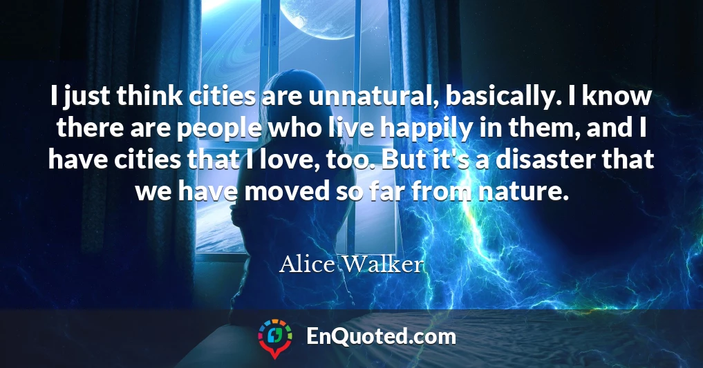 I just think cities are unnatural, basically. I know there are people who live happily in them, and I have cities that I love, too. But it's a disaster that we have moved so far from nature.