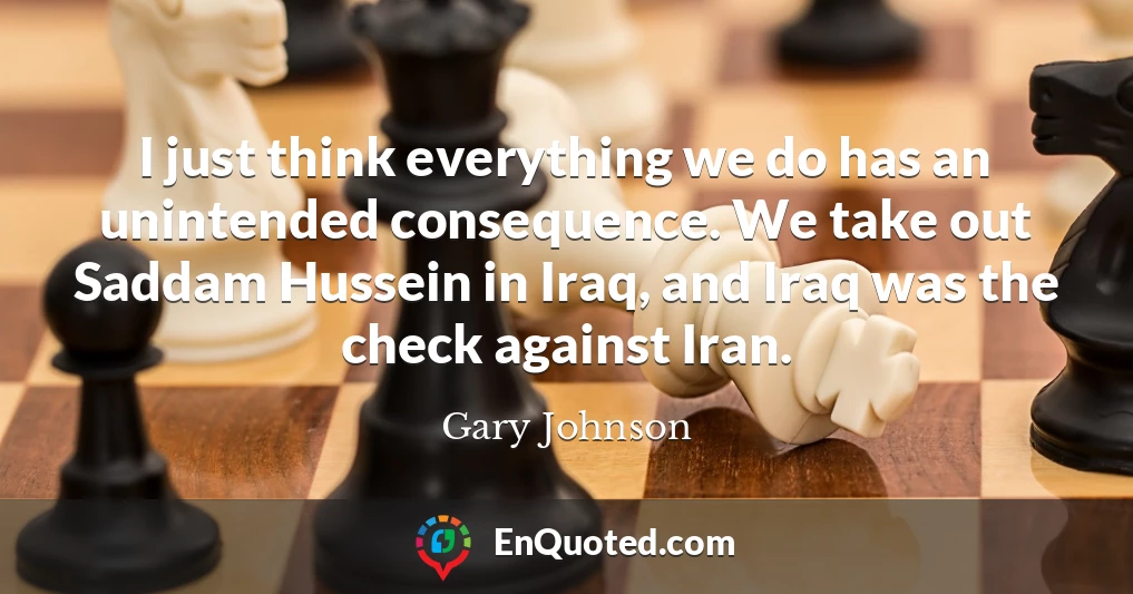 I just think everything we do has an unintended consequence. We take out Saddam Hussein in Iraq, and Iraq was the check against Iran.
