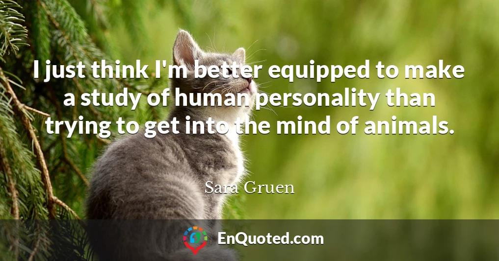 I just think I'm better equipped to make a study of human personality than trying to get into the mind of animals.