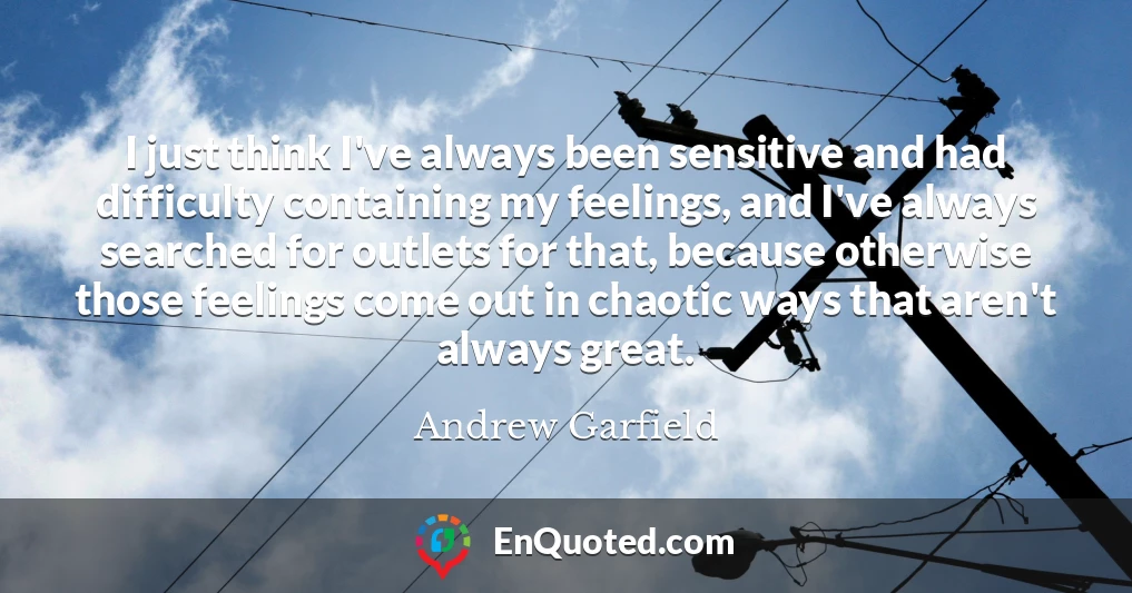 I just think I've always been sensitive and had difficulty containing my feelings, and I've always searched for outlets for that, because otherwise those feelings come out in chaotic ways that aren't always great.