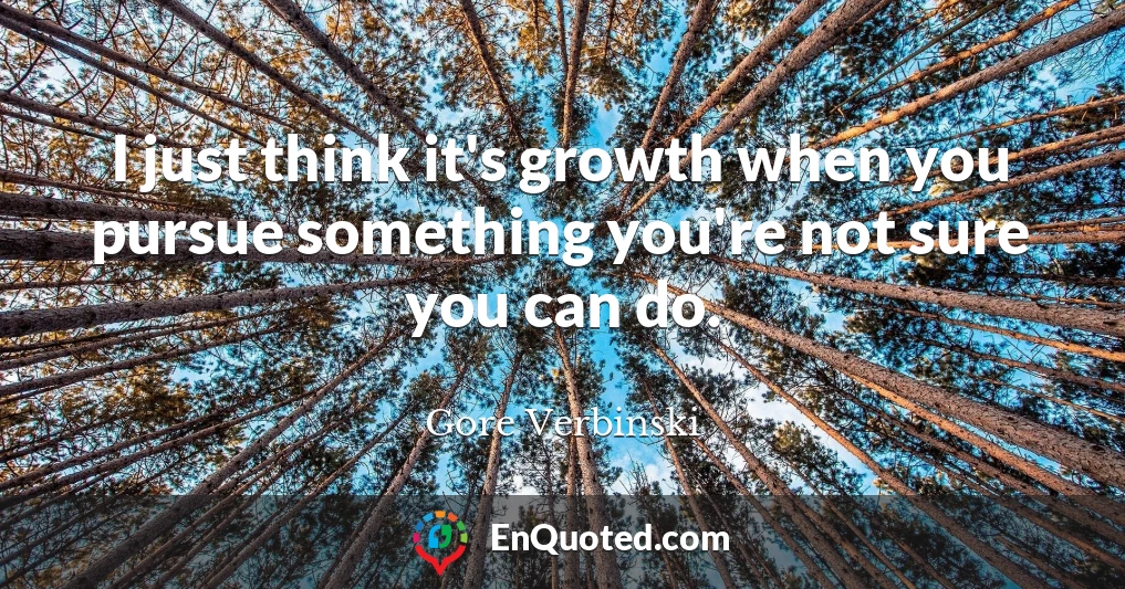 I just think it's growth when you pursue something you're not sure you can do.