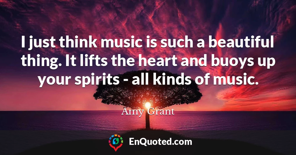 I just think music is such a beautiful thing. It lifts the heart and buoys up your spirits - all kinds of music.