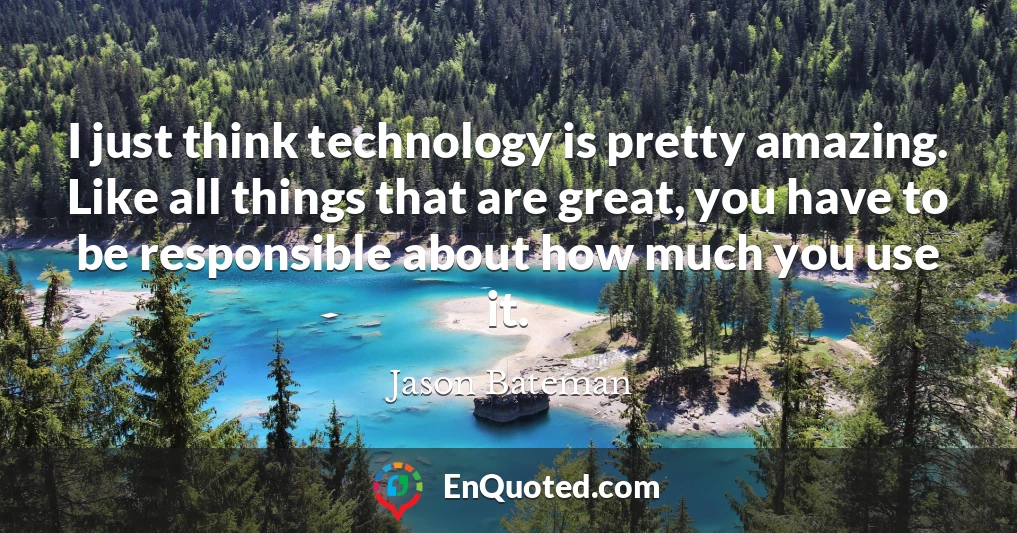 I just think technology is pretty amazing. Like all things that are great, you have to be responsible about how much you use it.