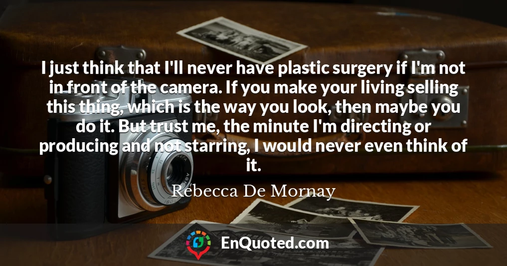 I just think that I'll never have plastic surgery if I'm not in front of the camera. If you make your living selling this thing, which is the way you look, then maybe you do it. But trust me, the minute I'm directing or producing and not starring, I would never even think of it.
