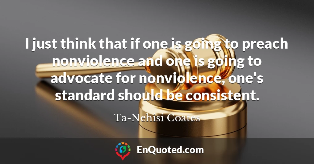 I just think that if one is going to preach nonviolence and one is going to advocate for nonviolence, one's standard should be consistent.