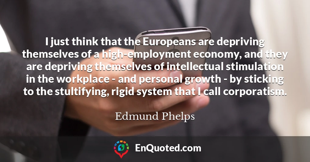 I just think that the Europeans are depriving themselves of a high-employment economy, and they are depriving themselves of intellectual stimulation in the workplace - and personal growth - by sticking to the stultifying, rigid system that I call corporatism.