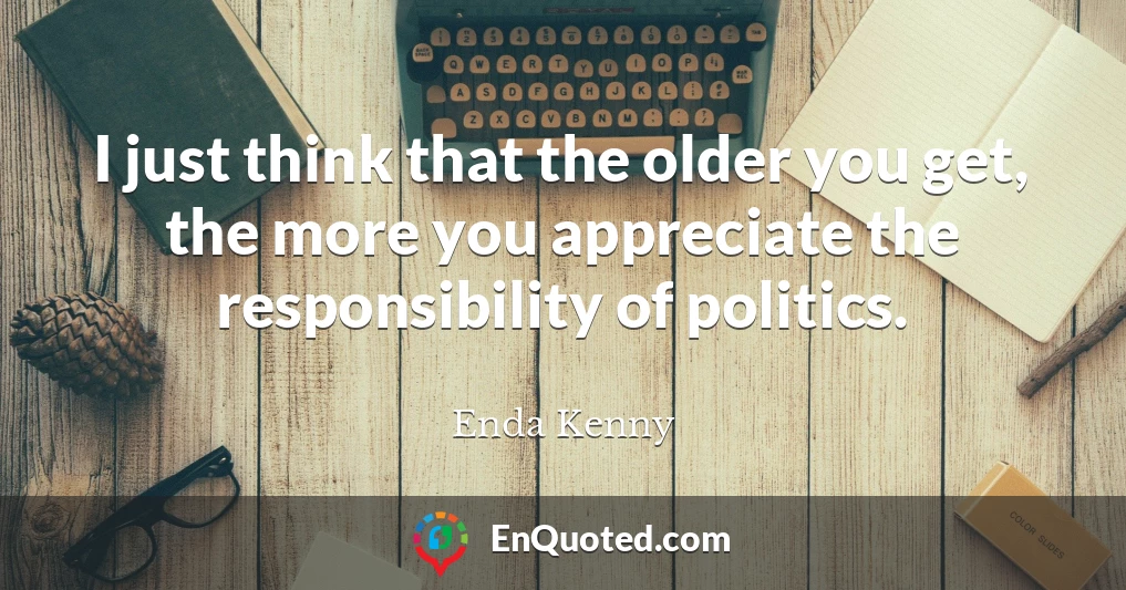 I just think that the older you get, the more you appreciate the responsibility of politics.