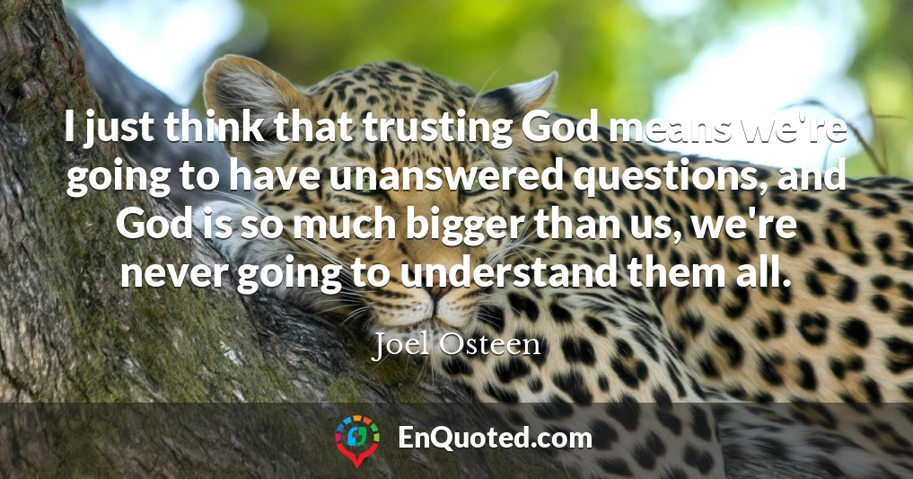 I just think that trusting God means we're going to have unanswered questions, and God is so much bigger than us, we're never going to understand them all.