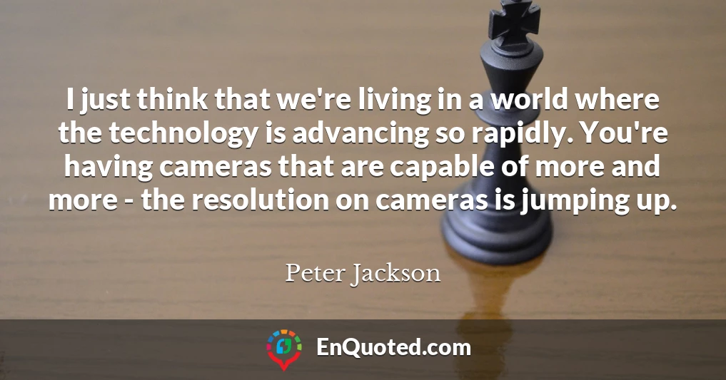 I just think that we're living in a world where the technology is advancing so rapidly. You're having cameras that are capable of more and more - the resolution on cameras is jumping up.