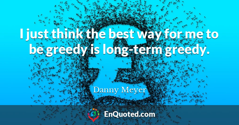 I just think the best way for me to be greedy is long-term greedy.