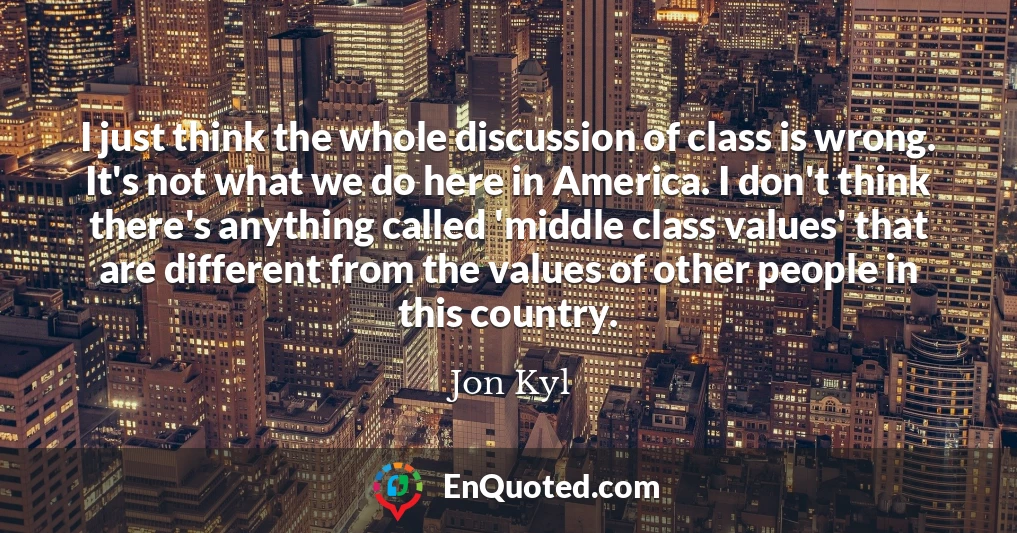 I just think the whole discussion of class is wrong. It's not what we do here in America. I don't think there's anything called 'middle class values' that are different from the values of other people in this country.