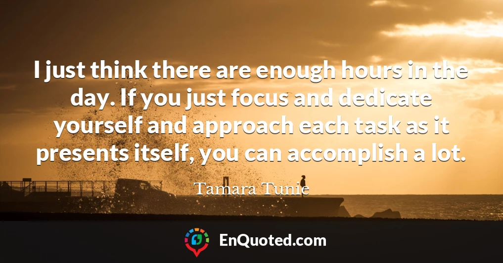 I just think there are enough hours in the day. If you just focus and dedicate yourself and approach each task as it presents itself, you can accomplish a lot.