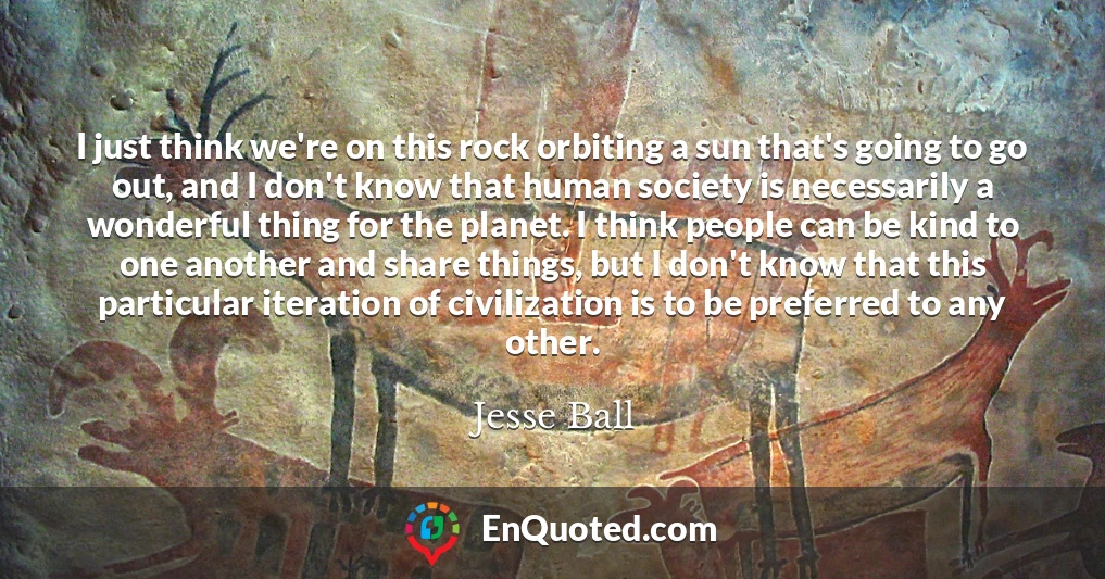 I just think we're on this rock orbiting a sun that's going to go out, and I don't know that human society is necessarily a wonderful thing for the planet. I think people can be kind to one another and share things, but I don't know that this particular iteration of civilization is to be preferred to any other.