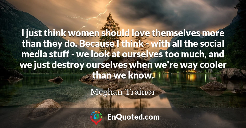 I just think women should love themselves more than they do. Because I think - with all the social media stuff - we look at ourselves too much, and we just destroy ourselves when we're way cooler than we know.