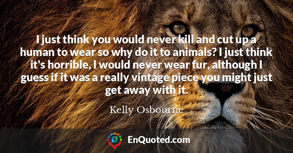 I just think you would never kill and cut up a human to wear so why do it to animals? I just think it's horrible, I would never wear fur, although I guess if it was a really vintage piece you might just get away with it.