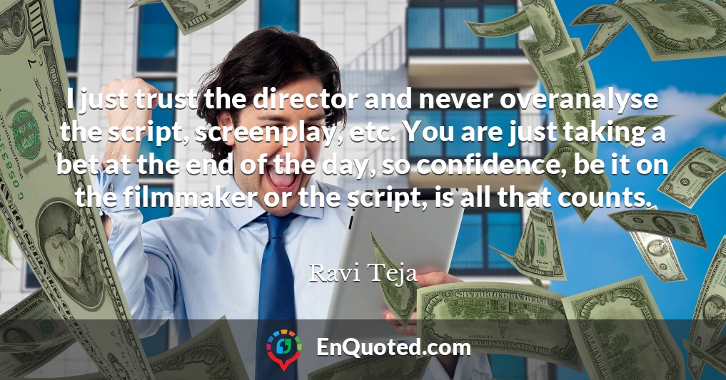 I just trust the director and never overanalyse the script, screenplay, etc. You are just taking a bet at the end of the day, so confidence, be it on the filmmaker or the script, is all that counts.