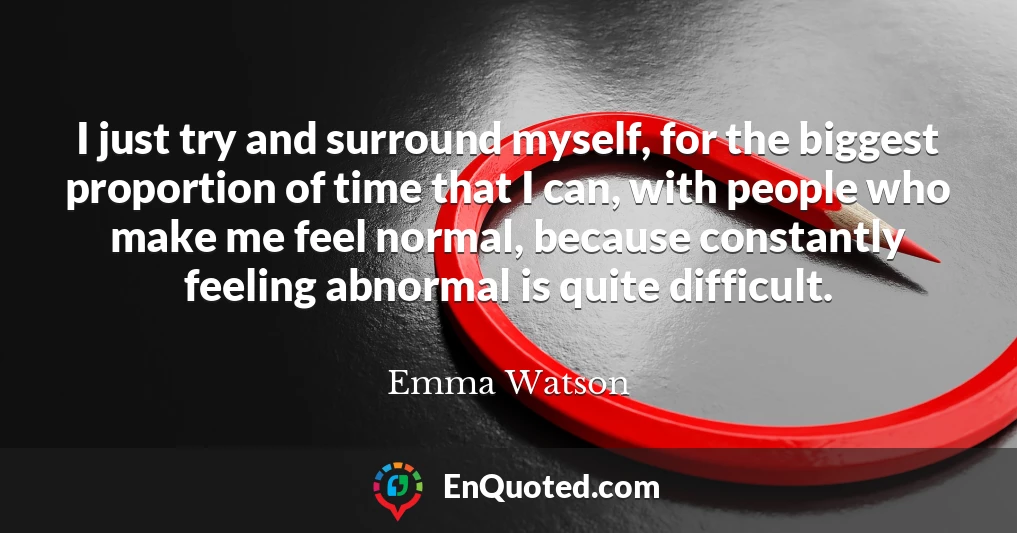 I just try and surround myself, for the biggest proportion of time that I can, with people who make me feel normal, because constantly feeling abnormal is quite difficult.