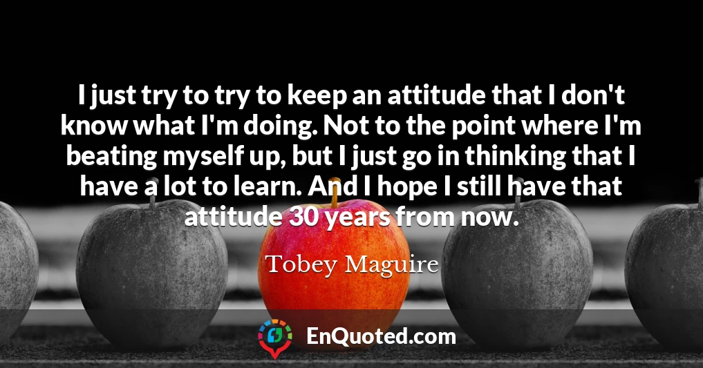 I just try to try to keep an attitude that I don't know what I'm doing. Not to the point where I'm beating myself up, but I just go in thinking that I have a lot to learn. And I hope I still have that attitude 30 years from now.